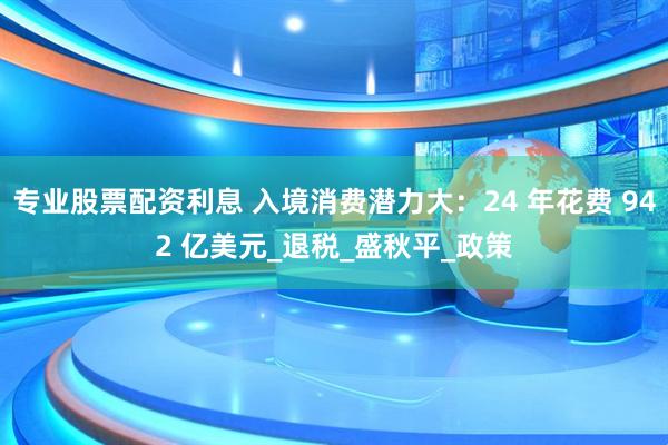 专业股票配资利息 入境消费潜力大：24 年花费 942 亿美元_退税_盛秋平_政策