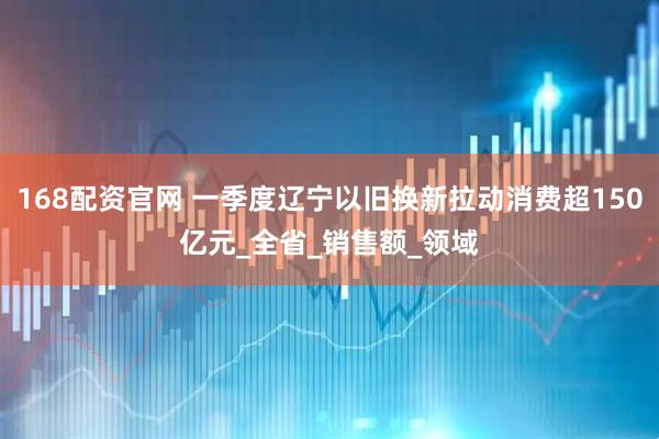 168配资官网 一季度辽宁以旧换新拉动消费超150亿元_全省_销售额_领域