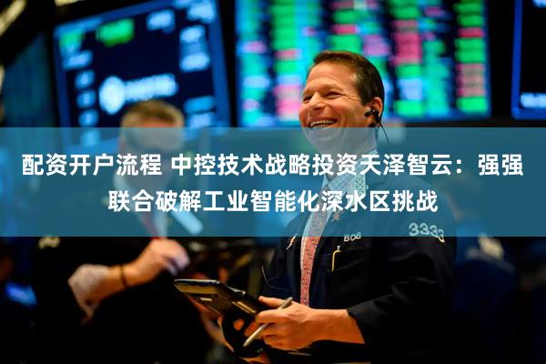 配资开户流程 中控技术战略投资天泽智云：强强联合破解工业智能化深水区挑战