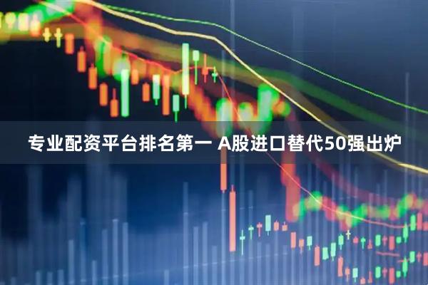 专业配资平台排名第一 A股进口替代50强出炉