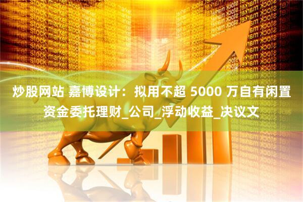 炒股网站 嘉博设计：拟用不超 5000 万自有闲置资金委托理财_公司_浮动收益_决议文